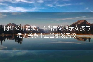 網紅公開道歉，不當言論暗示女孩與老人關系不正當引發熱議
