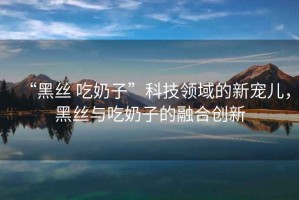 “黑絲 吃奶子”科技領域的新寵兒，黑絲與吃奶子的融合創新
