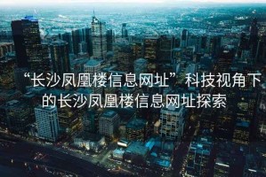 “長沙鳳凰樓信息網(wǎng)址”科技視角下的長沙鳳凰樓信息網(wǎng)址探索