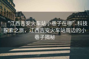 “江西吉安火車站小巷子在哪”科技探索之旅，江西吉安火車站周邊的小巷子揭秘