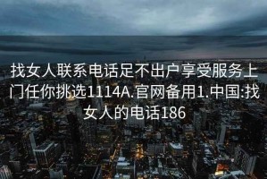 找女人聯系電話足不出戶享受服務上門任你挑選1114A.官網備用1.中國:找女人的電話186