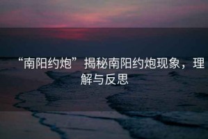 “南陽約炮”揭秘南陽約炮現(xiàn)象，理解與反思