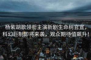 楊紫胡歌領(lǐng)銜主演新劇生命樹官宣，科幻巨制即將來襲，觀眾期待值飆升！