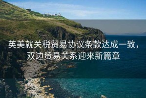 英美就關稅貿易協議條款達成一致，雙邊貿易關系迎來新篇章