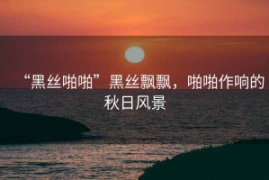 “黑絲啪啪”黑絲飄飄，啪啪作響的秋日風景