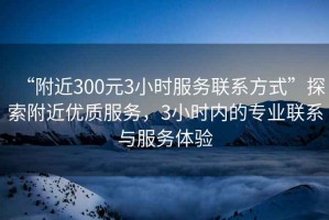 “附近300元3小時服務聯系方式”探索附近優質服務，3小時內的專業聯系與服務體驗