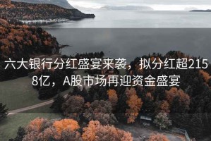 六大銀行分紅盛宴來襲，擬分紅超2158億，A股市場再迎資金盛宴