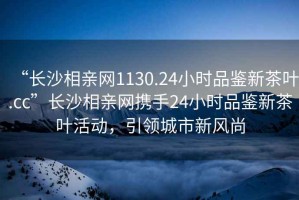 “長(zhǎng)沙相親網(wǎng)1130.24小時(shí)品鑒新茶葉.cc”長(zhǎng)沙相親網(wǎng)攜手24小時(shí)品鑒新茶葉活動(dòng)，引領(lǐng)城市新風(fēng)尚