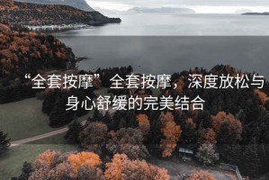 “全套按摩”全套按摩，深度放松與身心舒緩的完美結合