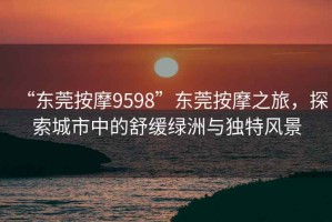 “東莞按摩9598”東莞按摩之旅，探索城市中的舒緩綠洲與獨特風景