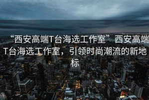 “西安高端T臺海選工作室”西安高端T臺海選工作室，引領時尚潮流的新地標