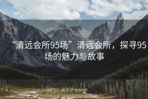 “清遠會所95場”清遠會所，探尋95場的魅力與故事