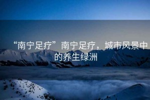 “南寧足療”南寧足療，城市風景中的養生綠洲