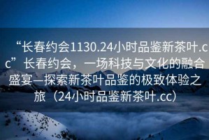 “長春約會1130.24小時品鑒新茶葉.cc”長春約會，一場科技與文化的融合盛宴—探索新茶葉品鑒的極致體驗之旅（24小時品鑒新茶葉.cc）