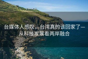 臺(tái)媒體人感嘆，臺(tái)灣真的該回家了—從科技發(fā)展看兩岸融合