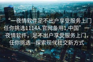 “一夜情軟件足不出戶享受服務(wù)上門任你挑選1114A.官網(wǎng)備用1.中國”一夜情軟件，足不出戶享受服務(wù)上門，任你挑選—探索現(xiàn)代社交新方式