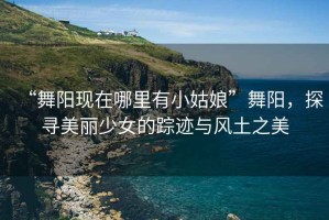 “舞陽現在哪里有小姑娘”舞陽，探尋美麗少女的蹤跡與風土之美
