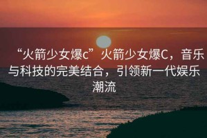 “火箭少女爆c”火箭少女爆C，音樂與科技的完美結合，引領新一代娛樂潮流