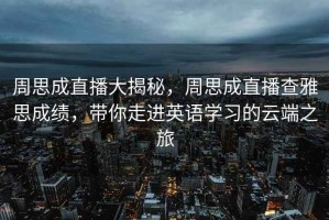 周思成直播大揭秘，周思成直播查雅思成績，帶你走進英語學習的云端之旅