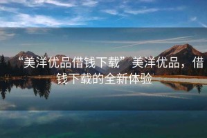 “美洋優(yōu)品借錢下載”美洋優(yōu)品，借錢下載的全新體驗(yàn)