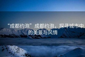 “成都約泡”成都約泡，探尋城市中的美景與風(fēng)情