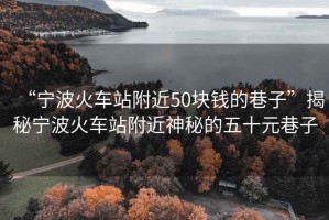 “寧波火車(chē)站附近50塊錢(qián)的巷子”揭秘寧波火車(chē)站附近神秘的五十元巷子