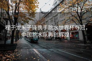 程子龍朱子鋒攜手跳水世界杯奪冠，中國跳水隊再創輝煌！