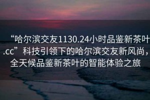 “哈爾濱交友1130.24小時品鑒新茶葉.cc”科技引領(lǐng)下的哈爾濱交友新風(fēng)尚，全天候品鑒新茶葉的智能體驗之旅