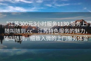 “江蘇300元3小時服務1130.服務上門隨叫隨到.cc”江蘇特色服務的魅力，隨叫隨到，細致入微的上門服務體驗