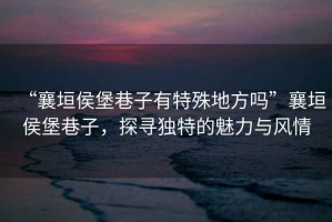 “襄垣侯堡巷子有特殊地方嗎”襄垣侯堡巷子，探尋獨特的魅力與風情