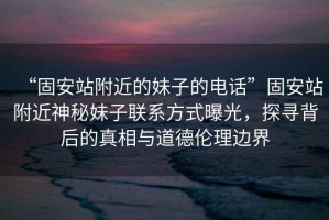 “固安站附近的妹子的電話”固安站附近神秘妹子聯系方式曝光，探尋背后的真相與道德倫理邊界