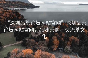 “深圳品茶論壇網站官網”深圳品茶論壇網站官網，品味茶韻，交流茶文化