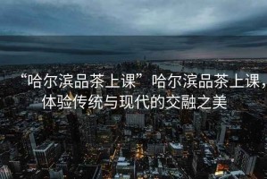 “哈爾濱品茶上課”哈爾濱品茶上課，體驗傳統與現代的交融之美