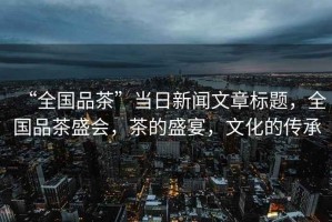 “全國(guó)品茶”當(dāng)日新聞文章標(biāo)題，全國(guó)品茶盛會(huì)，茶的盛宴，文化的傳承