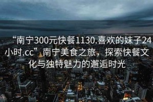 “南寧300元快餐1130.喜歡的妹子24小時(shí).cc”南寧美食之旅，探索快餐文化與獨(dú)特魅力的邂逅時(shí)光