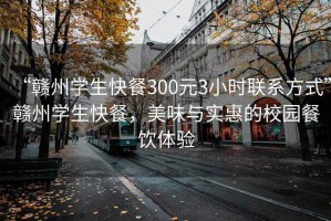 “贛州學生快餐300元3小時聯系方式”贛州學生快餐，美味與實惠的校園餐飲體驗