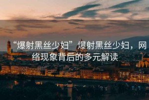 “爆射黑絲少婦”爆射黑絲少婦，網絡現象背后的多元解讀