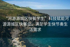 “河源源城區快餐學生”科技賦能河源源城區快餐業，滿足學生快節奏生活需求