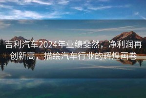 吉利汽車2024年業績斐然，凈利潤再創新高，描繪汽車行業的輝煌畫卷