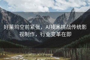 好萊塢空前緊張，AI技術(shù)挑戰(zhàn)傳統(tǒng)影視制作，行業(yè)變革在即