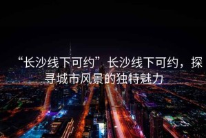 “長沙線下可約”長沙線下可約，探尋城市風(fēng)景的獨(dú)特魅力