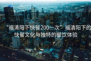 “福清陽下快餐200一次”福清陽下的快餐文化與獨特的餐飲體驗
