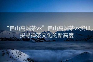 “佛山高端茶vx”佛山高端茶vx資訊，探尋禪茶文化的新高度