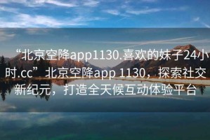 “北京空降app1130.喜歡的妹子24小時.cc”北京空降app 1130，探索社交新紀元，打造全天候互動體驗平臺