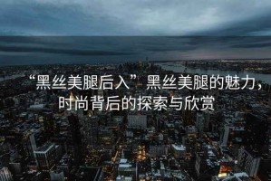 “黑絲美腿后入”黑絲美腿的魅力，時尚背后的探索與欣賞