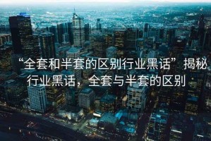“全套和半套的區別行業黑話”揭秘行業黑話，全套與半套的區別