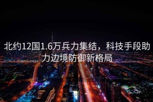 北約12國1.6萬兵力集結，科技手段助力邊境防御新格局