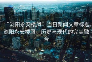 “瀏陽永安樓鳳”當日新聞文章標題，瀏陽永安樓鳳，歷史與現代的完美融合