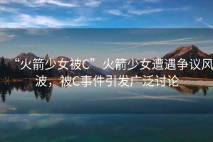 “火箭少女被C”火箭少女遭遇爭(zhēng)議風(fēng)波，被C事件引發(fā)廣泛討論