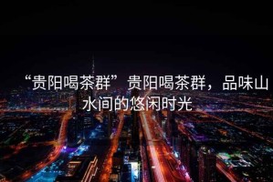 “貴陽(yáng)喝茶群”貴陽(yáng)喝茶群，品味山水間的悠閑時(shí)光
